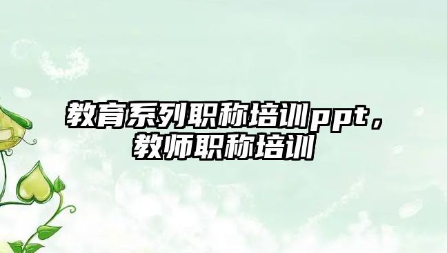 教育系列職稱(chēng)培訓(xùn)ppt，教師職稱(chēng)培訓(xùn)