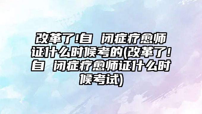 改革了!自 閉癥療愈師證什么時候考的(改革了!自 閉癥療愈師證什么時候考試)