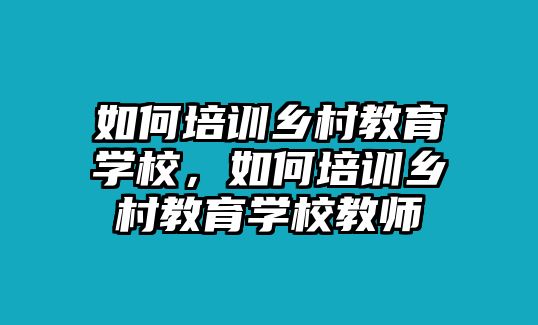 如何培訓(xùn)鄉(xiāng)村教育學(xué)校，如何培訓(xùn)鄉(xiāng)村教育學(xué)校教師