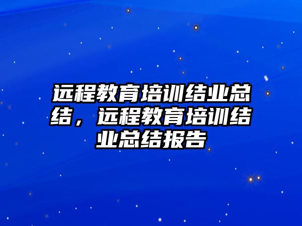 遠(yuǎn)程教育培訓(xùn)結(jié)業(yè)總結(jié)，遠(yuǎn)程教育培訓(xùn)結(jié)業(yè)總結(jié)報告