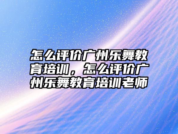 怎么評價廣州樂舞教育培訓(xùn)，怎么評價廣州樂舞教育培訓(xùn)老師