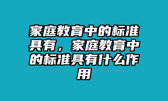 家庭教育中的標(biāo)準(zhǔn)具有，家庭教育中的標(biāo)準(zhǔn)具有什么作用