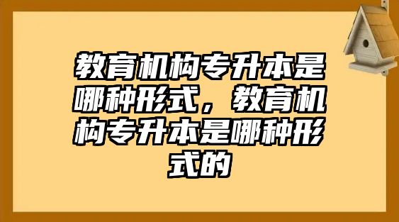 教育機(jī)構(gòu)專升本是哪種形式，教育機(jī)構(gòu)專升本是哪種形式的