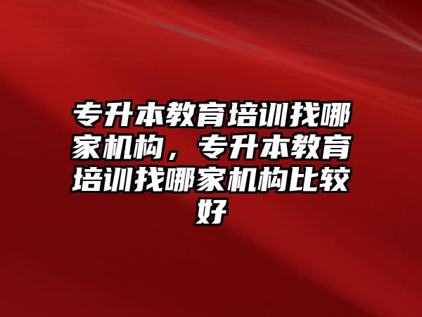 專升本教育培訓找哪家機構，專升本教育培訓找哪家機構比較好