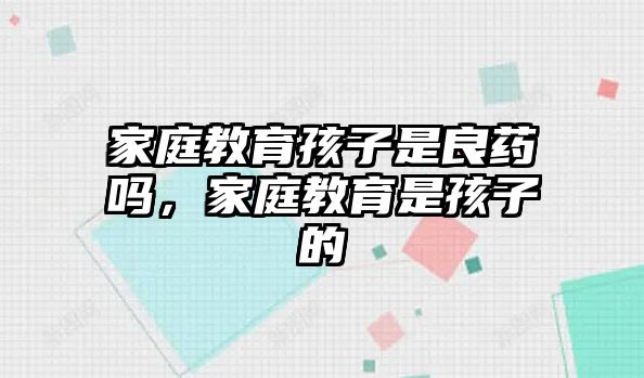 家庭教育孩子是良藥嗎，家庭教育是孩子的