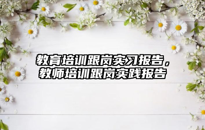 教育培訓跟崗實習報告，教師培訓跟崗實踐報告