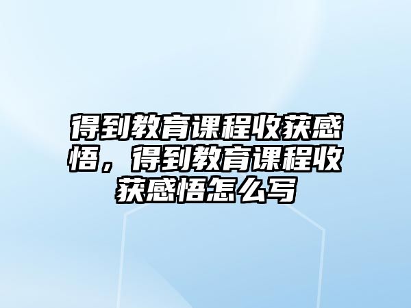 得到教育課程收獲感悟，得到教育課程收獲感悟怎么寫