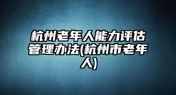 杭州老年人能力評估管理辦法(杭州市老年人)