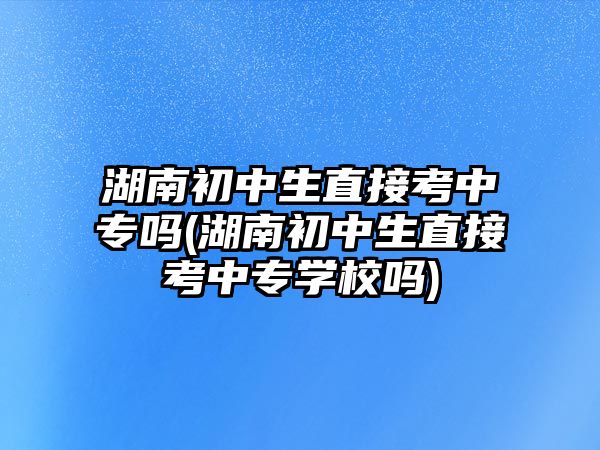 湖南初中生直接考中專嗎(湖南初中生直接考中專學校嗎)