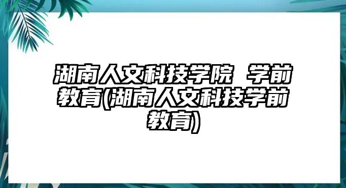 湖南人文科技學(xué)院 學(xué)前教育(湖南人文科技學(xué)前教育)