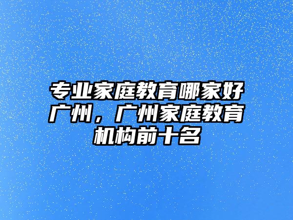 專業(yè)家庭教育哪家好廣州，廣州家庭教育機(jī)構(gòu)前十名