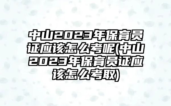 中山2023年保育員證應該怎么考呢(中山2023年保育員證應該怎么考取)