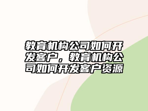 教育機(jī)構(gòu)公司如何開發(fā)客戶，教育機(jī)構(gòu)公司如何開發(fā)客戶資源