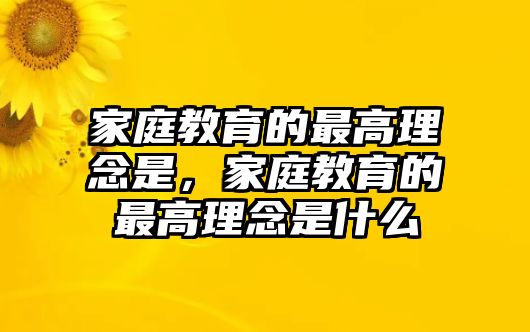 家庭教育的最高理念是，家庭教育的最高理念是什么