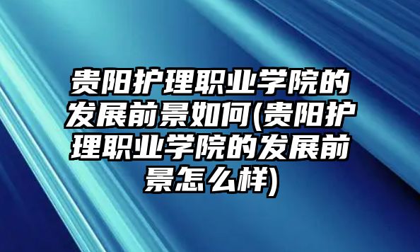 貴陽(yáng)護(hù)理職業(yè)學(xué)院的發(fā)展前景如何(貴陽(yáng)護(hù)理職業(yè)學(xué)院的發(fā)展前景怎么樣)