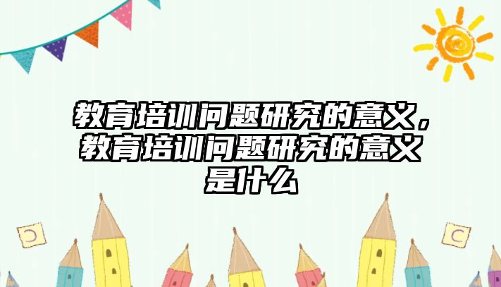 教育培訓(xùn)問題研究的意義，教育培訓(xùn)問題研究的意義是什么