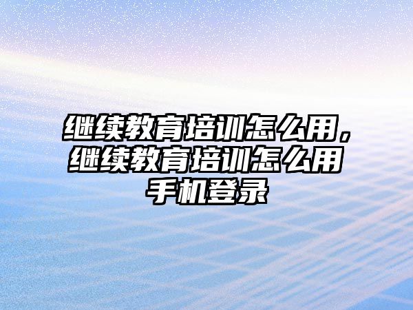 繼續(xù)教育培訓(xùn)怎么用，繼續(xù)教育培訓(xùn)怎么用手機登錄