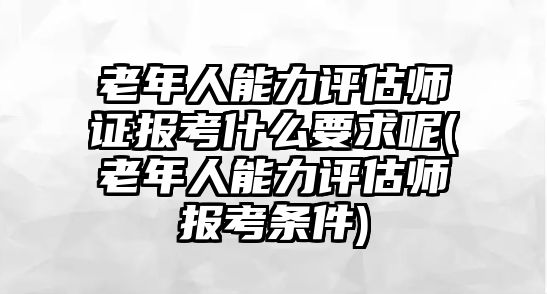 老年人能力評估師證報(bào)考什么要求呢(老年人能力評估師報(bào)考條件)