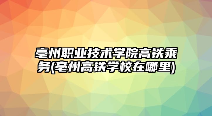 亳州職業(yè)技術(shù)學院高鐵乘務(wù)(亳州高鐵學校在哪里)