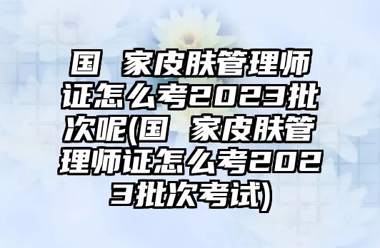 國 家皮膚管理師證怎么考2023批次呢(國 家皮膚管理師證怎么考2023批次考試)