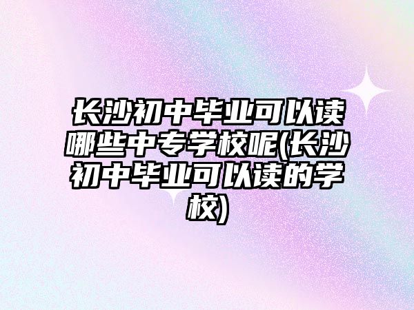 長沙初中畢業(yè)可以讀哪些中專學校呢(長沙初中畢業(yè)可以讀的學校)