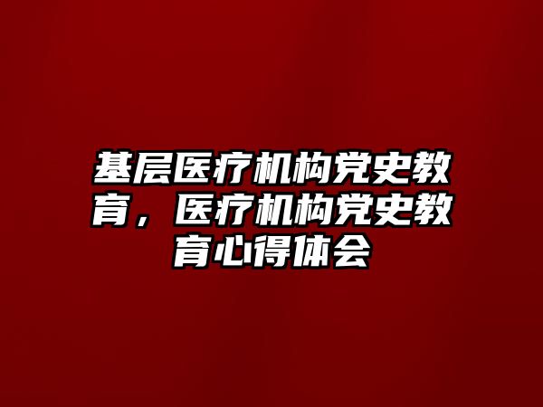 基層醫(yī)療機構(gòu)黨史教育，醫(yī)療機構(gòu)黨史教育心得體會