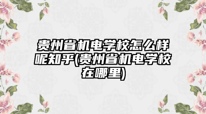 貴州省機(jī)電學(xué)校怎么樣呢知乎(貴州省機(jī)電學(xué)校在哪里)