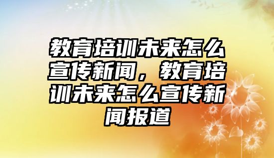 教育培訓(xùn)未來(lái)怎么宣傳新聞，教育培訓(xùn)未來(lái)怎么宣傳新聞報(bào)道