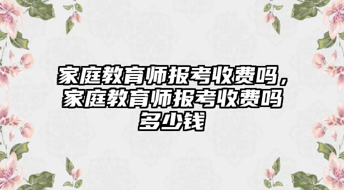 家庭教育師報考收費嗎，家庭教育師報考收費嗎多少錢