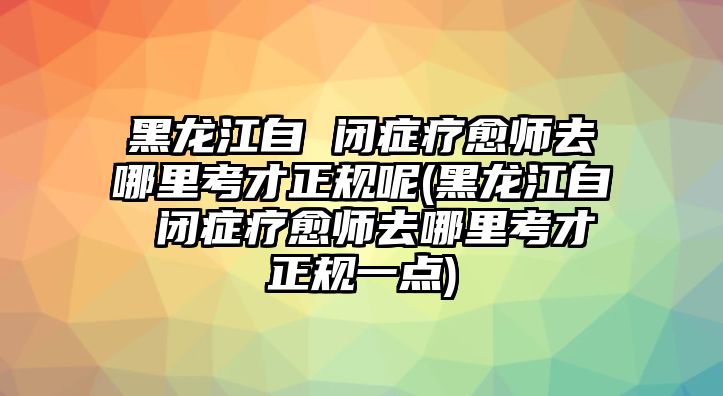 黑龍江自 閉癥療愈師去哪里考才正規(guī)呢(黑龍江自 閉癥療愈師去哪里考才正規(guī)一點)