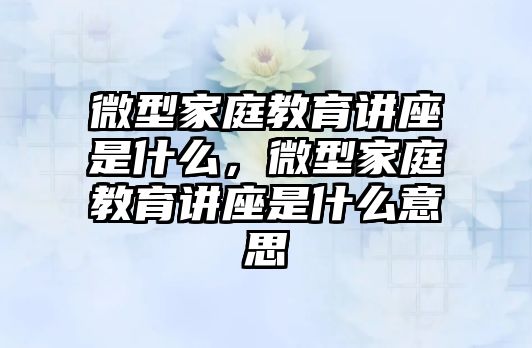 微型家庭教育講座是什么，微型家庭教育講座是什么意思