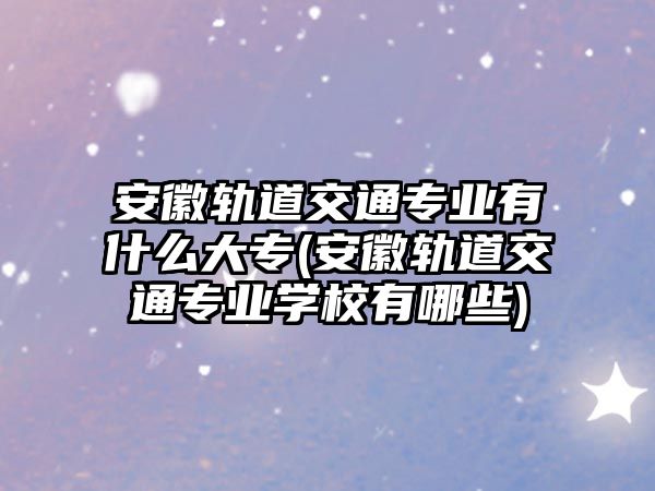 安徽軌道交通專業(yè)有什么大專(安徽軌道交通專業(yè)學(xué)校有哪些)