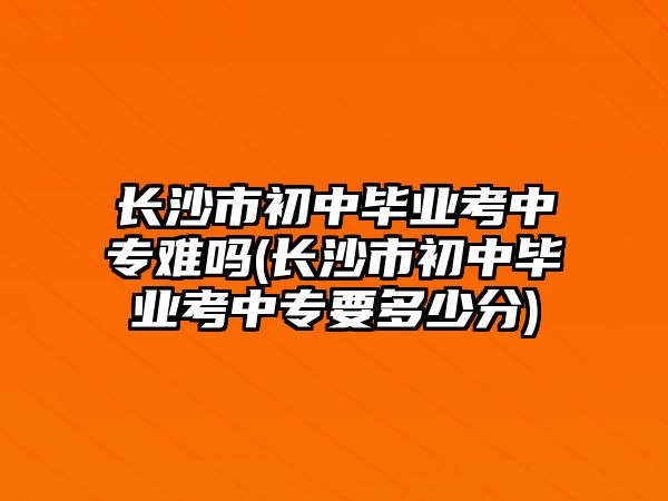 長沙市初中畢業(yè)考中專難嗎(長沙市初中畢業(yè)考中專要多少分)