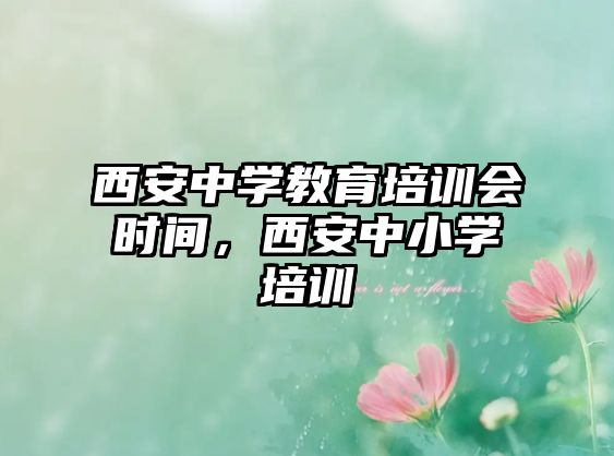 西安中學(xué)教育培訓(xùn)會時間，西安中小學(xué)培訓(xùn)