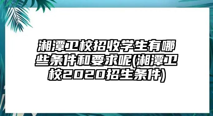 湘潭衛(wèi)校招收學生有哪些條件和要求呢(湘潭衛(wèi)校2020招生條件)