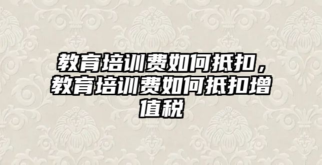 教育培訓(xùn)費如何抵扣，教育培訓(xùn)費如何抵扣增值稅