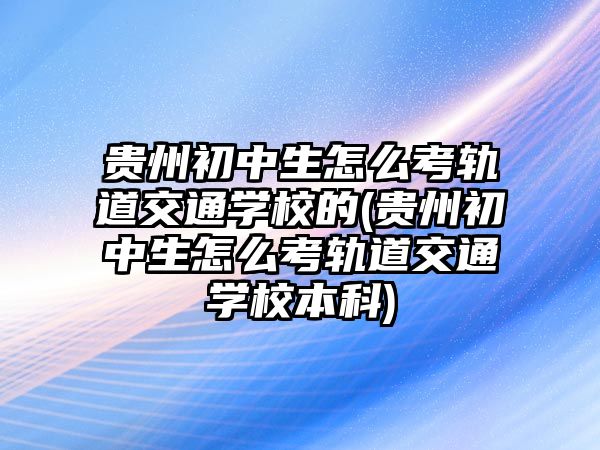 貴州初中生怎么考軌道交通學校的(貴州初中生怎么考軌道交通學校本科)