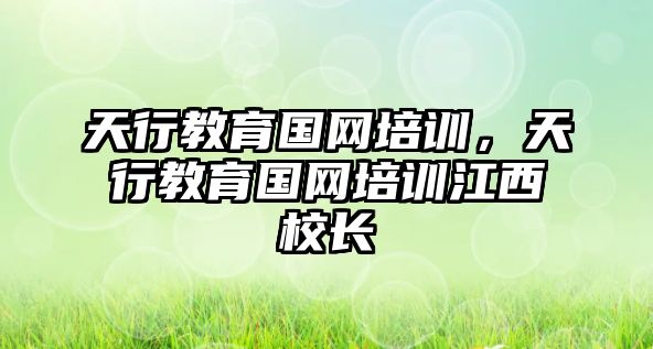 天行教育國網(wǎng)培訓(xùn)，天行教育國網(wǎng)培訓(xùn)江西校長