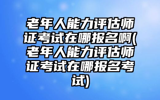 老年人能力評(píng)估師證考試在哪報(bào)名啊(老年人能力評(píng)估師證考試在哪報(bào)名考試)