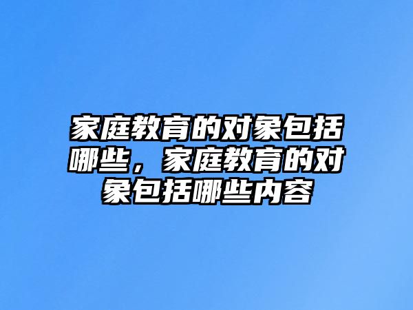 家庭教育的對象包括哪些，家庭教育的對象包括哪些內(nèi)容