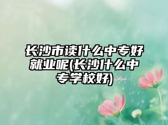 長沙市讀什么中專好就業(yè)呢(長沙什么中專學(xué)校好)