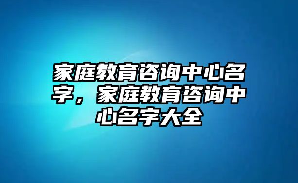 家庭教育咨詢中心名字，家庭教育咨詢中心名字大全