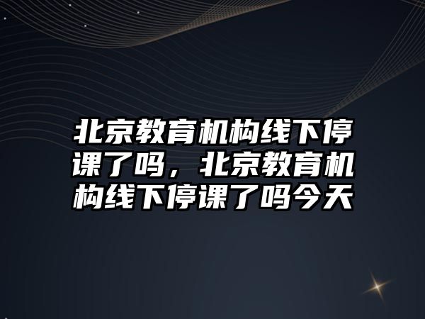 北京教育機構(gòu)線下停課了嗎，北京教育機構(gòu)線下停課了嗎今天