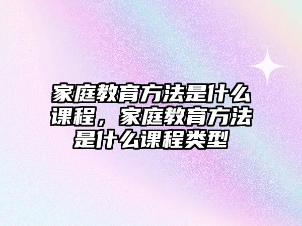 家庭教育方法是什么課程，家庭教育方法是什么課程類型