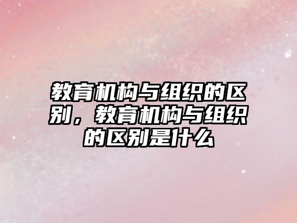 教育機(jī)構(gòu)與組織的區(qū)別，教育機(jī)構(gòu)與組織的區(qū)別是什么