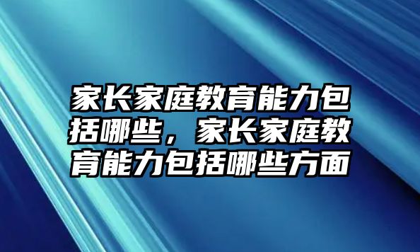 家長(zhǎng)家庭教育能力包括哪些，家長(zhǎng)家庭教育能力包括哪些方面