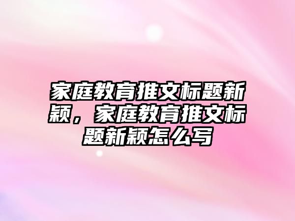 家庭教育推文標(biāo)題新穎，家庭教育推文標(biāo)題新穎怎么寫(xiě)