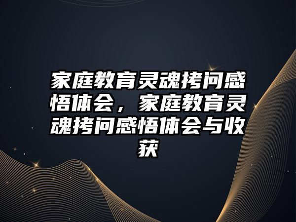 家庭教育靈魂拷問感悟體會(huì)，家庭教育靈魂拷問感悟體會(huì)與收獲