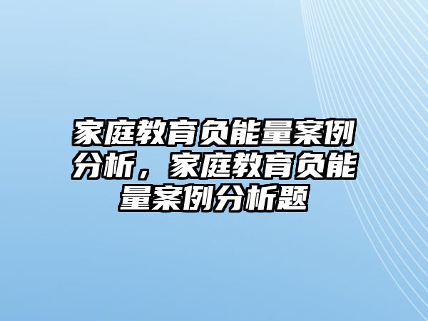 家庭教育負(fù)能量案例分析，家庭教育負(fù)能量案例分析題