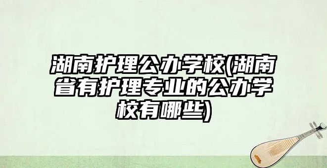 湖南護理公辦學校(湖南省有護理專業(yè)的公辦學校有哪些)